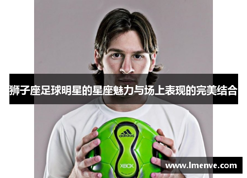狮子座足球明星的星座魅力与场上表现的完美结合