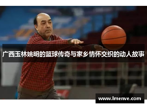 广西玉林姚明的篮球传奇与家乡情怀交织的动人故事