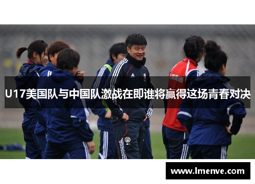 U17美国队与中国队激战在即谁将赢得这场青春对决