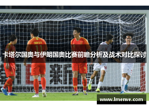 卡塔尔国奥与伊朗国奥比赛前瞻分析及战术对比探讨
