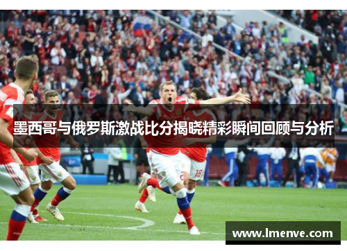 墨西哥与俄罗斯激战比分揭晓精彩瞬间回顾与分析